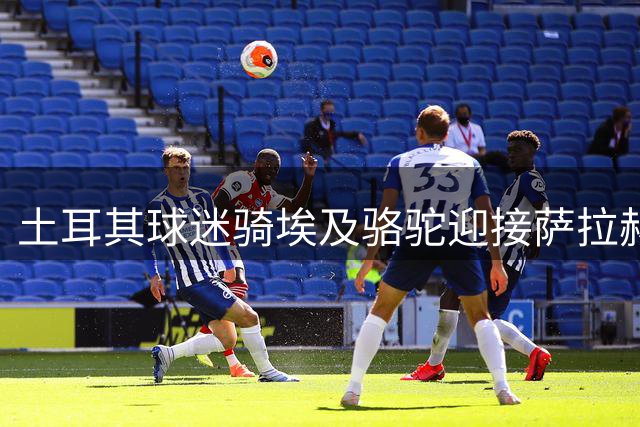 土耳其球迷骑埃及骆驼迎接萨拉赫主场首秀